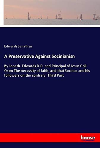 A Preservative Against Socinianisn: By Jonath. Edwards D.D. and Principal of Jesus Coll. Oxon The necessity of faith, and that Socinus and his followers on the contrary. Third Part