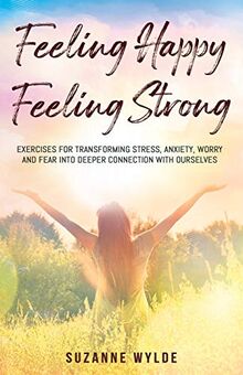 Feeling Happy, Feeling Strong: Exercises for transforming stress, anxiety, worry and fear into deeper connection with ourselves