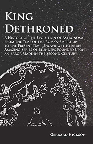 King Dethroned - A History of the Evolution of Astronomy from the Time of the Roman Empire up to the Present Day: Showing it to be an Amazing Series ... Upon an Error Made in the Second Century