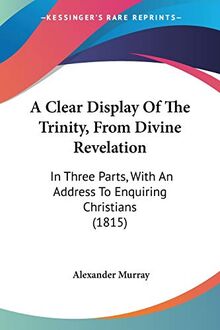A Clear Display Of The Trinity, From Divine Revelation: In Three Parts, With An Address To Enquiring Christians (1815)