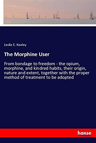 The Morphine User: From bondage to freedom - the opium, morphine, and kindred habits, their origin, nature and extent, together with the proper method of treatment to be adopted