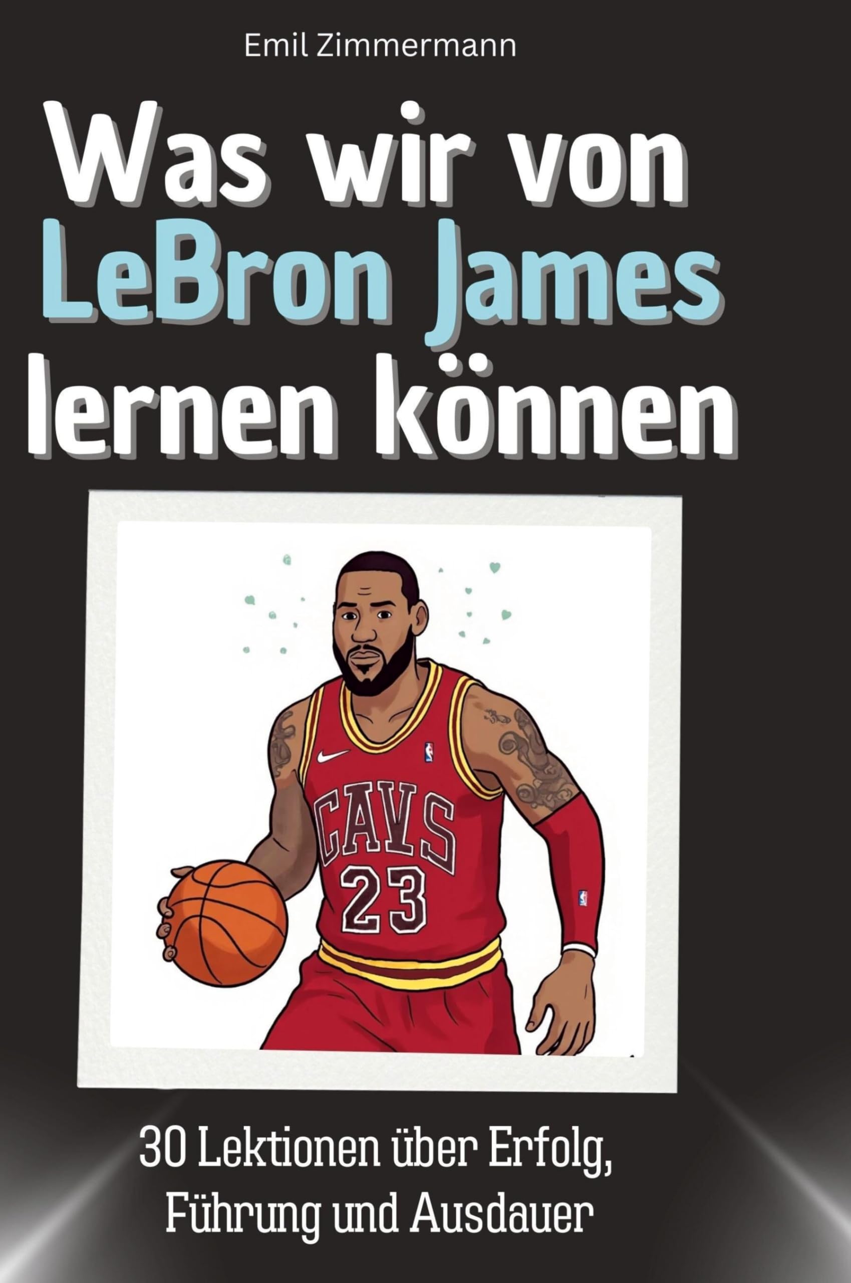 Was wir von LeBron James lernen können: 30 Lektionen über Erfolg, Führung und Ausdauer