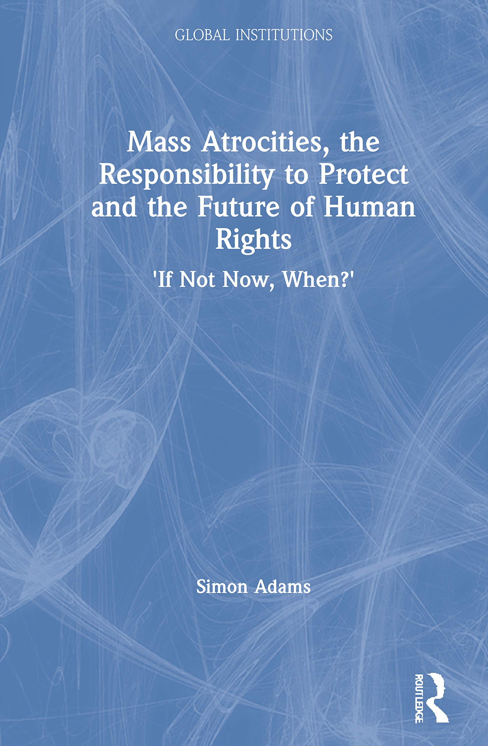Mass Atrocities, the Responsibility to Protect and the Future of Human Rights: 'If Not Now, When?' (Routldege Global Institutions)