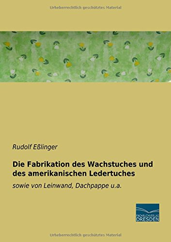 Die Fabrikation des Wachstuches und des amerikanischen Ledertuches: sowie von Leinwand, Dachpappe u.a.