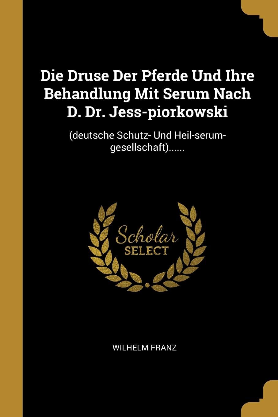 Die Druse Der Pferde Und Ihre Behandlung Mit Serum Nach D. Dr. Jess-Piorkowski: (deutsche Schutz- Und Heil-Serum-Gesellschaft)......