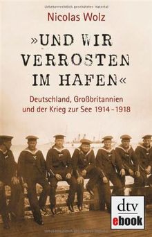 »Und wir verrosten im Hafen«: Deutschland, Großbritannien und der Krieg zur See 1914 - 1918 Mit zahlreichen s/w-Abbildungen