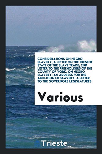 Considerations on Negro Slavery; A Letter on the Present State of the Slave Trade; 2nd Letter to the Freeholders of the County of York, on Negro ... A Letter to the Governors Legislatures