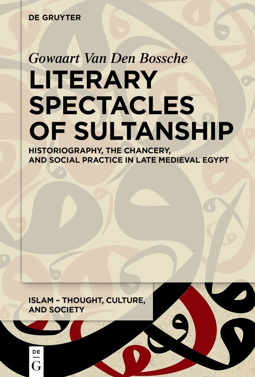 Literary Spectacles of Sultanship: Historiography, the Chancery, and Social Practice in Late Medieval Egypt (Islam – Thought, Culture, and Society, 10)