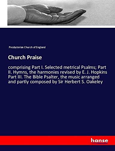 Church Praise: comprising Part I. Selected metrical Psalms; Part II. Hymns, the harmonies revised by E. J. Hopkins Part III. The Bible Psalter, the ... and partly composed by Sir Herbert S. Oakeley