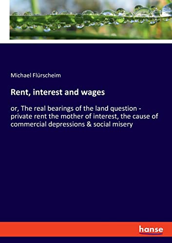 Rent, interest and wages: or, The real bearings of the land question - private rent the mother of interest, the cause of commercial depressions & social misery