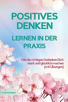 POSITIVES DENKEN LERNEN IN DER PRAXIS! Wie die richtigen Gedanken Dich stark und glücklich machen: Mit Übungen