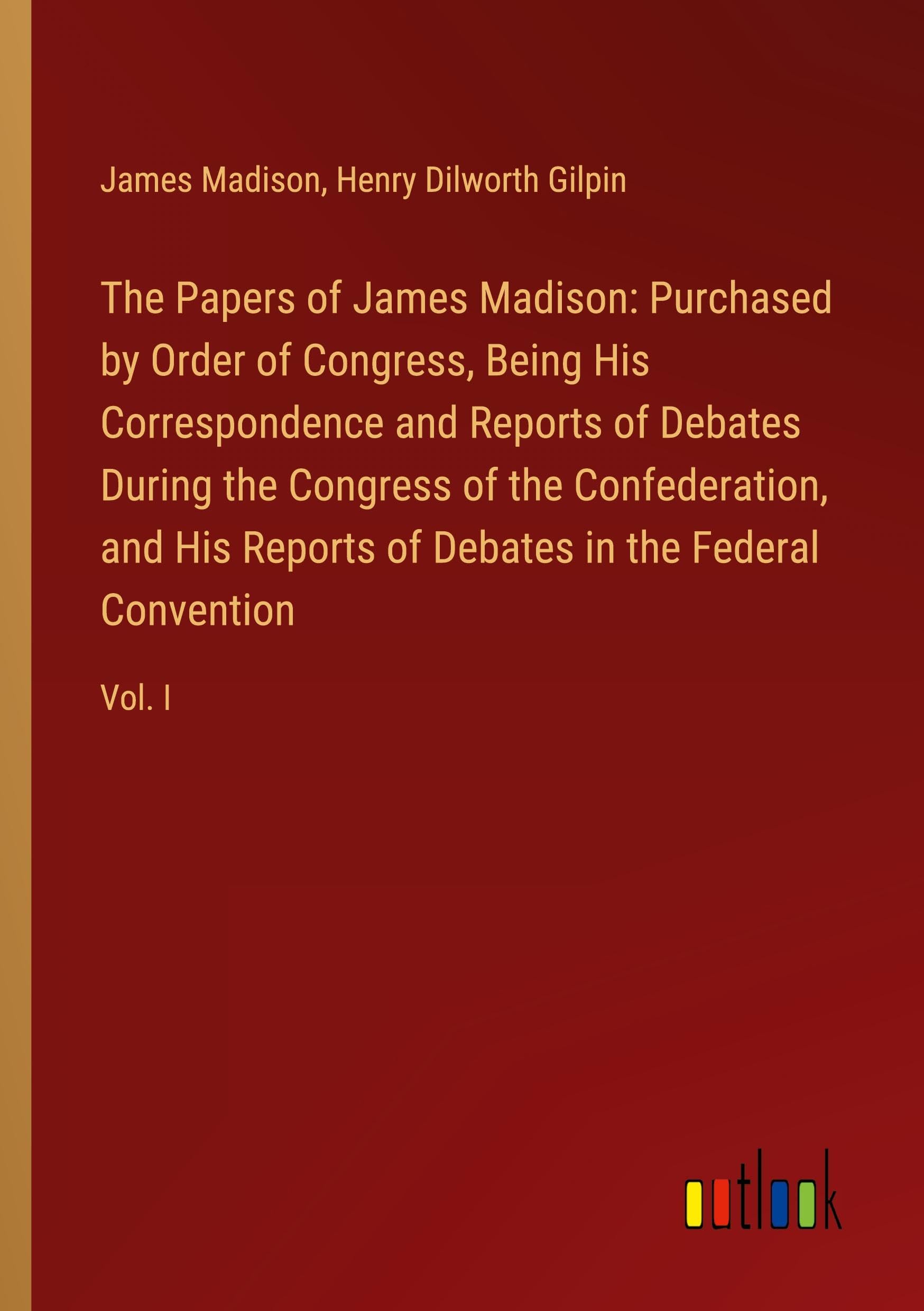 The Papers of James Madison: Purchased by Order of Congress, Being His Correspondence and Reports of Debates During the Congress of the Confederation, ... of Debates in the Federal Convention: Vol. I