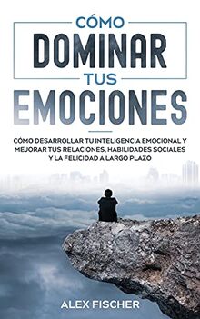 Cómo Dominar tus Emociones: Cómo Desarrollar tu Inteligencia Emocional y Mejorar tus Relaciones, Habilidades Sociales y la Felicidad a Largo Plazo