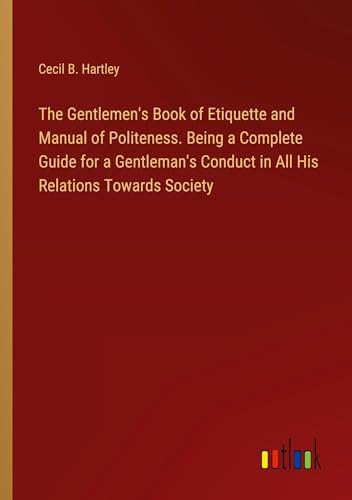 The Gentlemen's Book of Etiquette and Manual of Politeness. Being a Complete Guide for a Gentleman's Conduct in All His Relations Towards Society