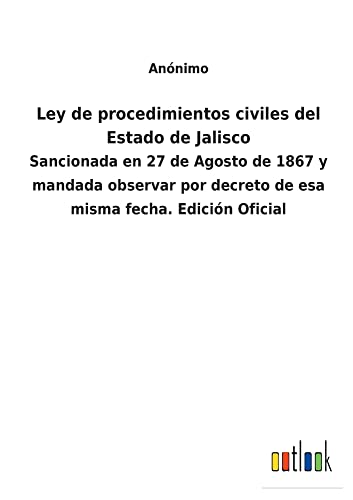 Ley de procedimientos civiles del Estado de Jalisco: Sancionada en 27 de Agosto de 1867 y mandada observar por decreto de esa misma fecha. Edición Oficial