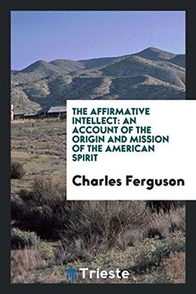 The affirmative intellect: an account of the origin and mission of the American spirit