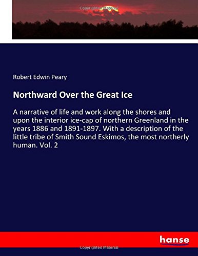 Northward Over the Great Ice: A narrative of life and work along the shores and upon the interior ice-cap of northern Greenland in the years 1886 and ... Eskimos, the most northerly human. Vol. 2