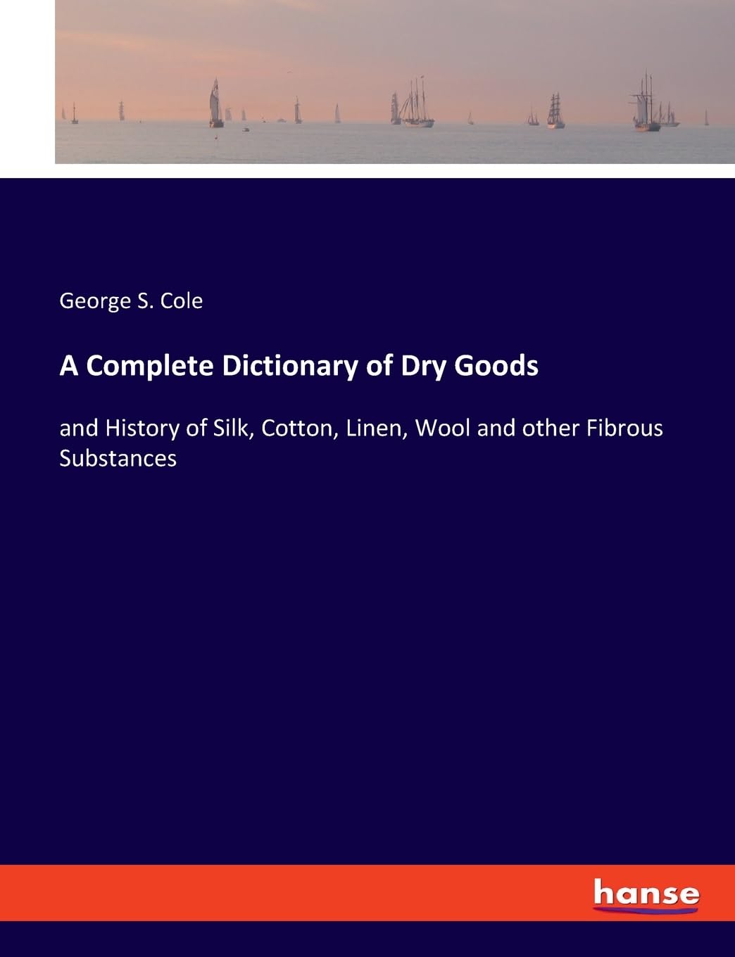 A Complete Dictionary of Dry Goods: and History of Silk, Cotton, Linen, Wool and other Fibrous Substances