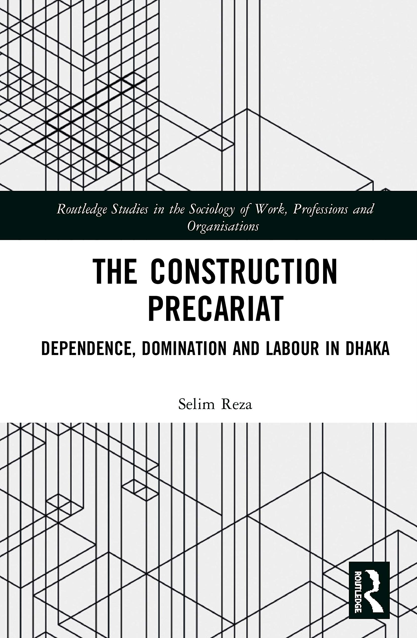The Construction Precariat: Dependence, Domination and Labour in Dhaka (Routledge Studies in the Sociology of Work, Professions and Organisations)