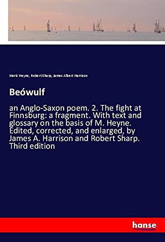 Beówulf: an Anglo-Saxon poem. 2. The fight at Finnsburg: a fragment. With text and glossary on the basis of M. Heyne. Edited, corrected, and enlarged, ... A. Harrison and Robert Sharp. Third edition
