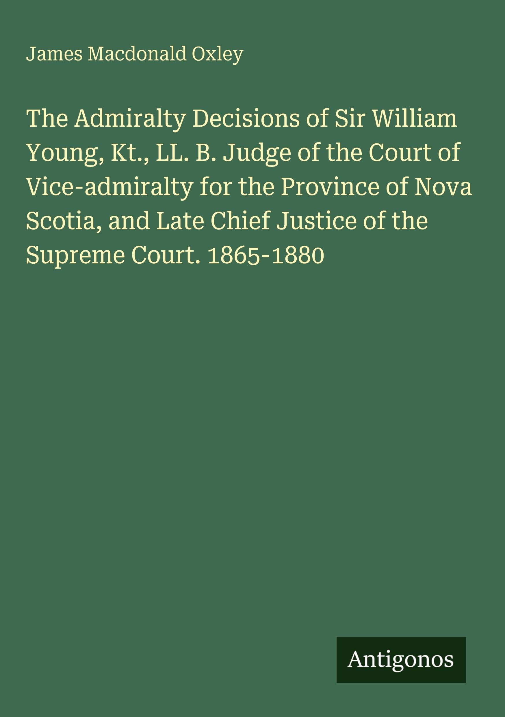 The Admiralty Decisions of Sir William Young, Kt., LL. B. Judge of the Court of Vice-admiralty for the Province of Nova Scotia, and Late Chief Justice of the Supreme Court. 1865-1880