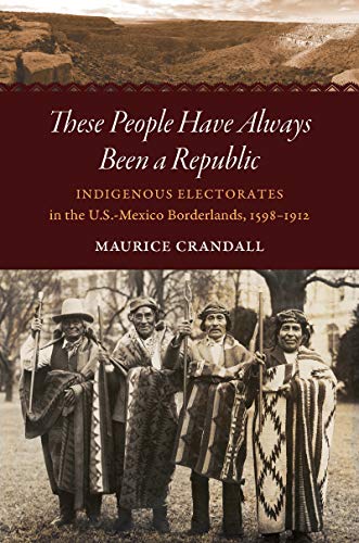 These People Have Always Been a Republic: Indigenous Electorates in the U.S.-Mexico Borderlands, 1598-1912 (David J. Weber Series in the New Borderlands History)