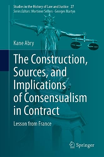 The Construction, Sources, and Implications of Consensualism in Contract: Lesson from France (Studies in the History of Law and Justice, 27, Band 27)