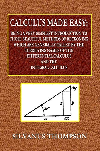 Calculus Made Easy - Being a Very-Simplest Introduction to Those Beautiful Methods of Reckoning Which Are Generally Called by the TERRIFYING NAMES ... Calculus and the Integral Calculus