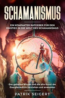 Schamanismus: Ein kompakter Ratgeber für den Einstieg in die Welt des Schamanismus. Das geheime Wissen und die alte Kunst der Energiemedizin verstehen und anwenden.