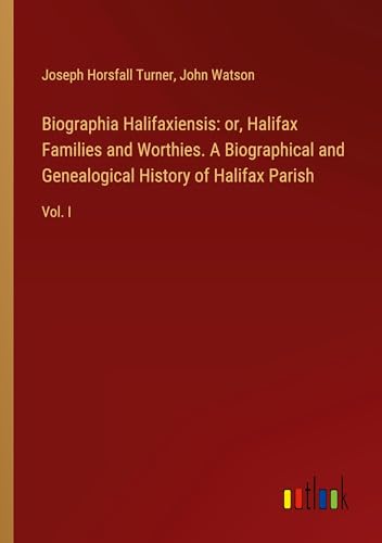 Biographia Halifaxiensis: or, Halifax Families and Worthies. A Biographical and Genealogical History of Halifax Parish: Vol. I