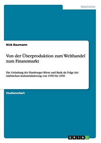 Von der Überproduktion zum Welthandel zum Finanzmarkt: Die Gründung der Hamburger Börse und Bank als Folge der städtischen Industrialisierung von 1550 bis 1650