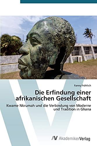 Die Erfindung einer afrikanischen Gesellschaft: Kwame Nkrumah und die Verbindung von Moderne und Tradition in Ghana