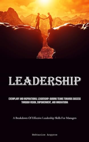 Leadership: Exemplary And Inspirational Leadership: Guiding Teams Towards Success Through Vision, Empowerment, And Innovation (A Breakdown Of Effective Leadership Skills For Managers)