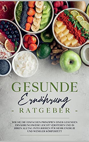 Gesunde Ernährung Ratgeber: Wie Sie die einfachen Prinzipien einer gesunden Ernährungsweise leicht verstehen und in Ihren Alltag integrieren für mehr Energie und weniger Körperfett