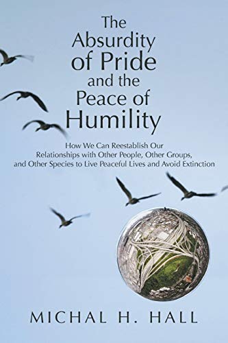 The Absurdity of Pride and the Peace of Humility: How We Can Reestablish Our Relationships with Other People, Other Groups, and Other Species to Live Peaceful Lives and Avoid Extinction