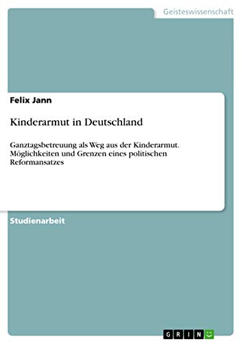 Kinderarmut in Deutschland: Ganztagsbetreuung als Weg aus der Kinderarmut. Möglichkeiten und Grenzen eines politischen Reformansatzes