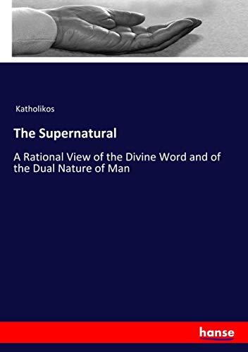 The Supernatural: A Rational View of the Divine Word and of the Dual Nature of Man