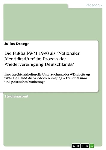 Die Fußball-WM 1990 als Nationaler Identitätstifter im Prozess der Wiedervereinigung Deutschlands?: Eine geschichtskulturelle Untersuchung des ... ¿ Freudentaumel und politisches Marketing