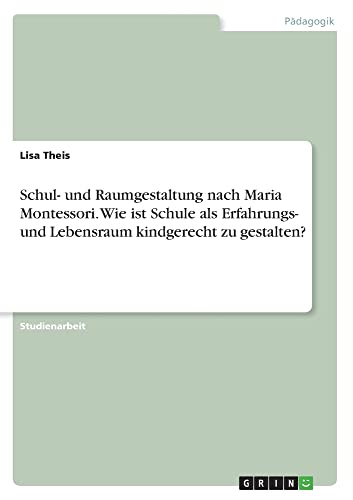 Schul- und Raumgestaltung nach Maria Montessori. Wie ist Schule als Erfahrungs- und Lebensraum kindgerecht zu gestalten?