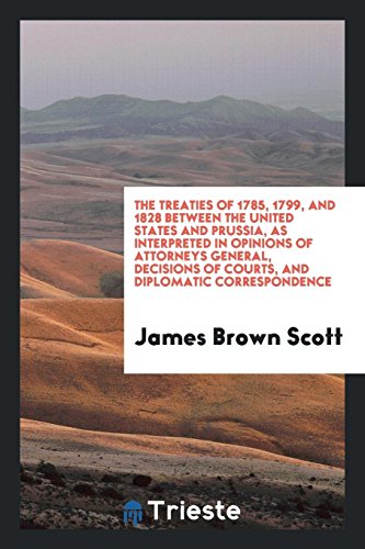 The treaties of 1785, 1799, and 1828 between the United States and Prussia, as interpreted in opinions of attorneys general, decisions of courts, and diplomatic correspondence