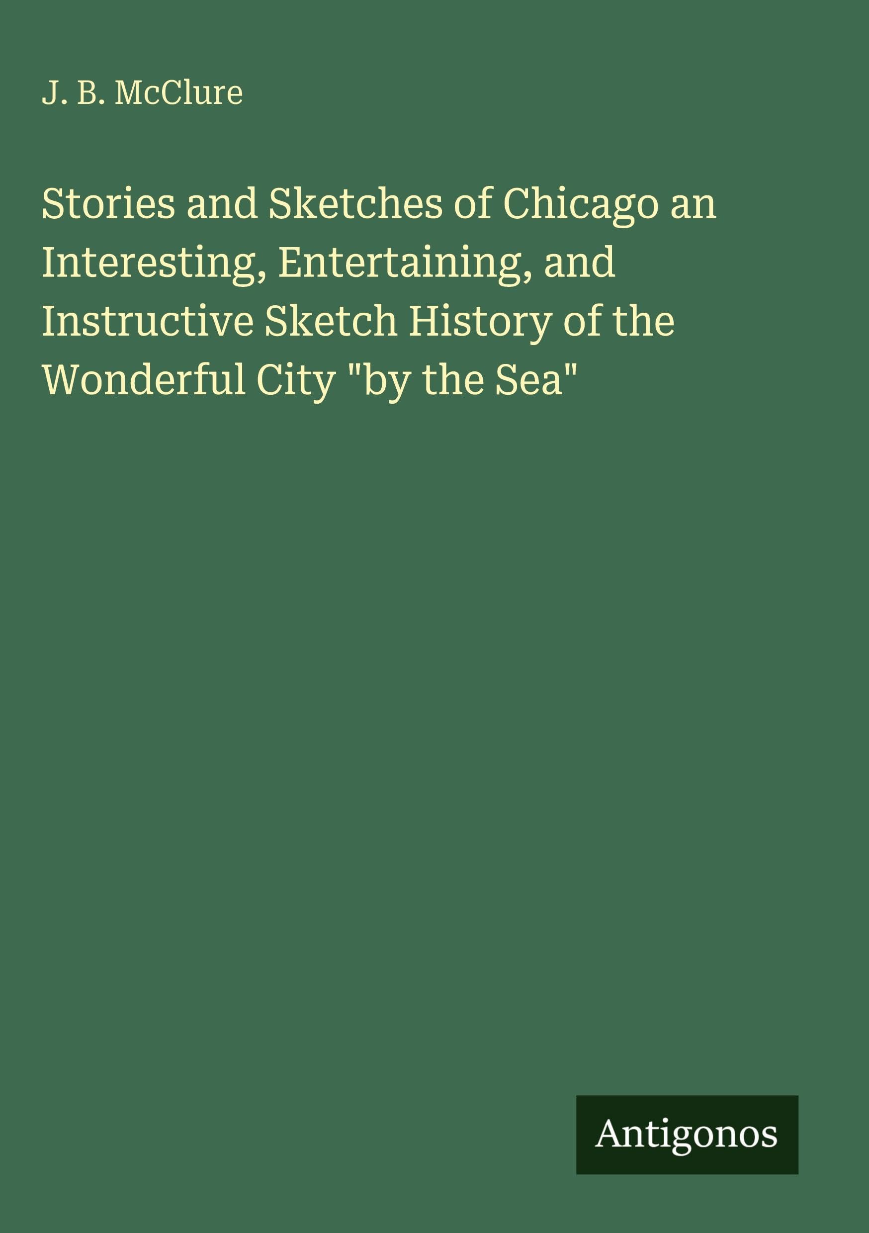 Stories and Sketches of Chicago an Interesting, Entertaining, and Instructive Sketch History of the Wonderful City by the Sea