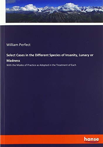 Select Cases in the Different Species of Insanity, Lunacy or Madness: With the Modes of Practice as Adopted in the Treatment of Each