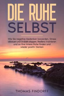 Die Ruhe selbst: Wie Sie negative Gedanken loswerden, Stress abbauen und Grübeln stoppen, Resilienz trainieren und so Ihre innere Ruhe finden und wieder positiv Denken