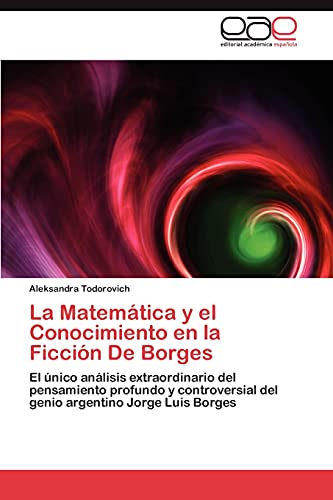 La Matemática y el Conocimiento en la Ficción De Borges: El único análisis extraordinario del pensamiento profundo y controversial del genio argentino Jorge Luis Borges