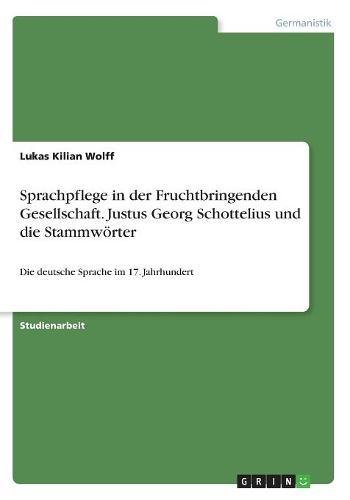 Sprachpflege in der Fruchtbringenden Gesellschaft. Justus Georg Schottelius und die Stammwörter: Die deutsche Sprache im 17. Jahrhundert