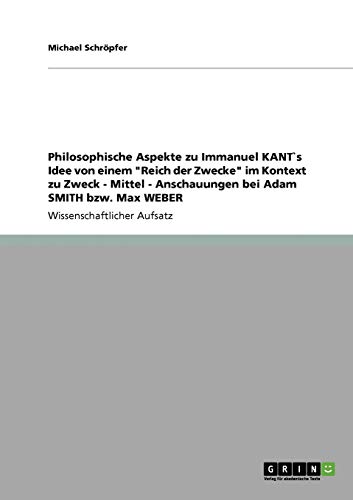 Philosophische Aspekte zu Immanuel KANT`s Idee von einem Reich der Zwecke im Kontext zu Zweck - Mittel - Anschauungen bei Adam SMITH bzw. Max WEBER
