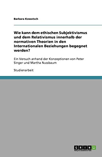 Wie kann dem ethischen Subjektivismus und dem Relativismus innerhalb der normativen Theorien in den Internationalen Beziehungen begegnet werden?: Ein ... von Peter Singer und Martha Nussbaum