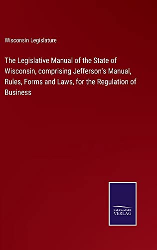The Legislative Manual of the State of Wisconsin, comprising Jefferson's Manual, Rules, Forms and Laws, for the Regulation of Business