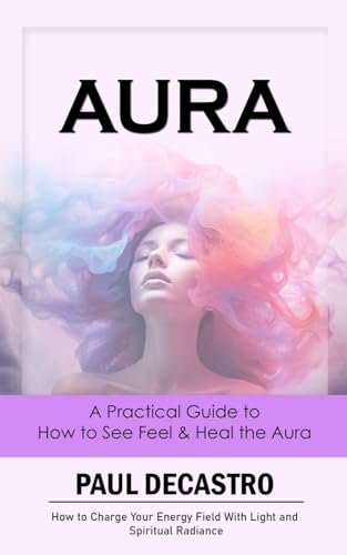 Aura: A Practical Guide to How to See Feel & Heal the Aura (How to Charge Your Energy Field With Light and Spiritual Radiance)
