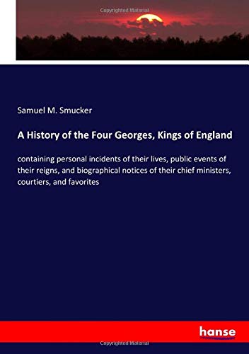 A History of the Four Georges, Kings of England: containing personal incidents of their lives, public events of their reigns, and biographical notices ... chief ministers, courtiers, and favorites